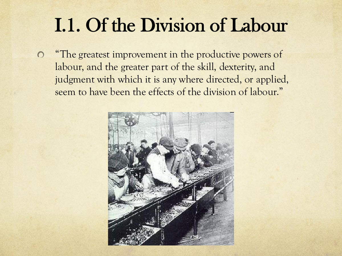 I.1. Of the Division of Labour. “The greatest improvement in the productive powers of labour, and the greater part of the skill, dexterity, and judgment with which it is any where directed, or applied, seem to have been the effects of the division of labour.”