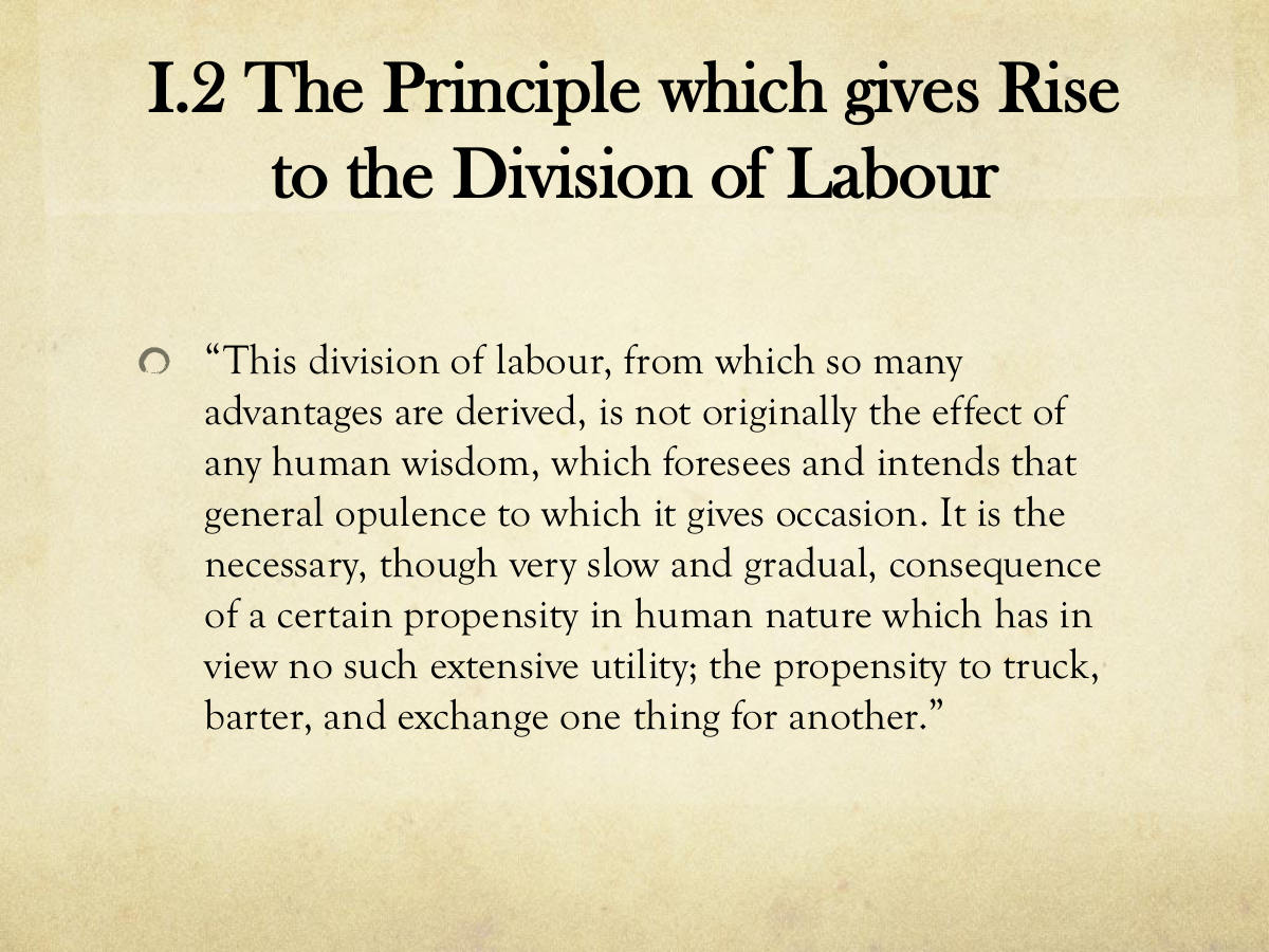 I.2 The Principle which gives Rise to the Division of Labour. “This division of labour, from which so many advantages are derived, is not originally the effect of any human wisdom, which foresees and intends that general opulence to which it gives occasion. It is the necessary, though very slow and gradual, consequence of a certain propensity in human nature which has in view no such extensive utility; the propensity to truck, barter, and exchange one thing for another.”