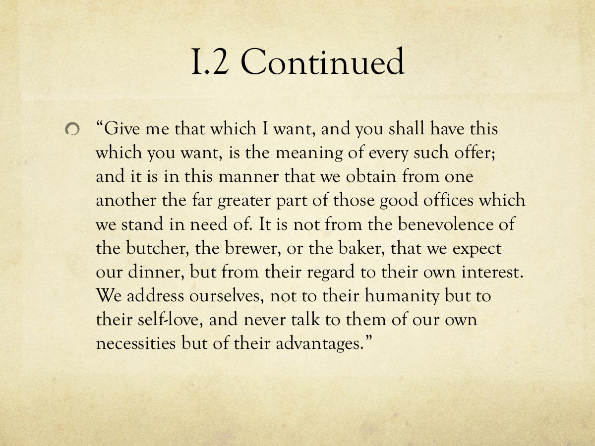 I.2 Continued. “Give me that which I want, and you shall have this which you want, is the meaning of every such offer; and it is in this manner that we obtain from one another the far greater part of those good offices which we stand in need of. It is not from the benevolence of the butcher, the brewer, or the baker, that we expect our dinner, but from their regard to their own interest. We address ourselves, not to their humanity but to their self-love, and never talk to them of our own necessities but of their advantages.”