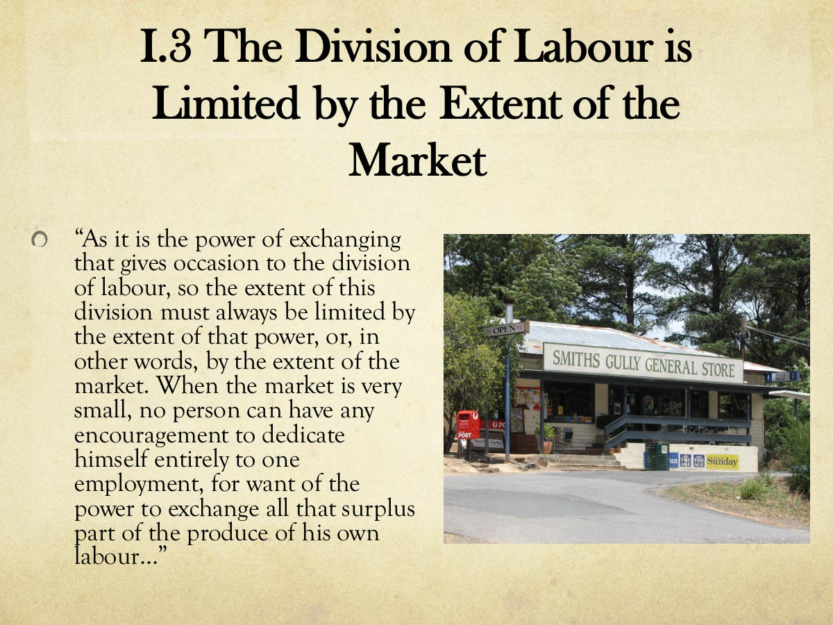 I.3 The Division of Labour is Limited by the Extent of the Market. “As it is the power of exchanging that gives occasion to the division of labour, so the extent of this division must always be limited by the extent of that power, or, in other words, by the extent of the market. When the market is very small, no person can have any encouragement to dedicate himself entirely to one employment, for want of the power to exchange all that surplus part of the produce of his own labour…”
