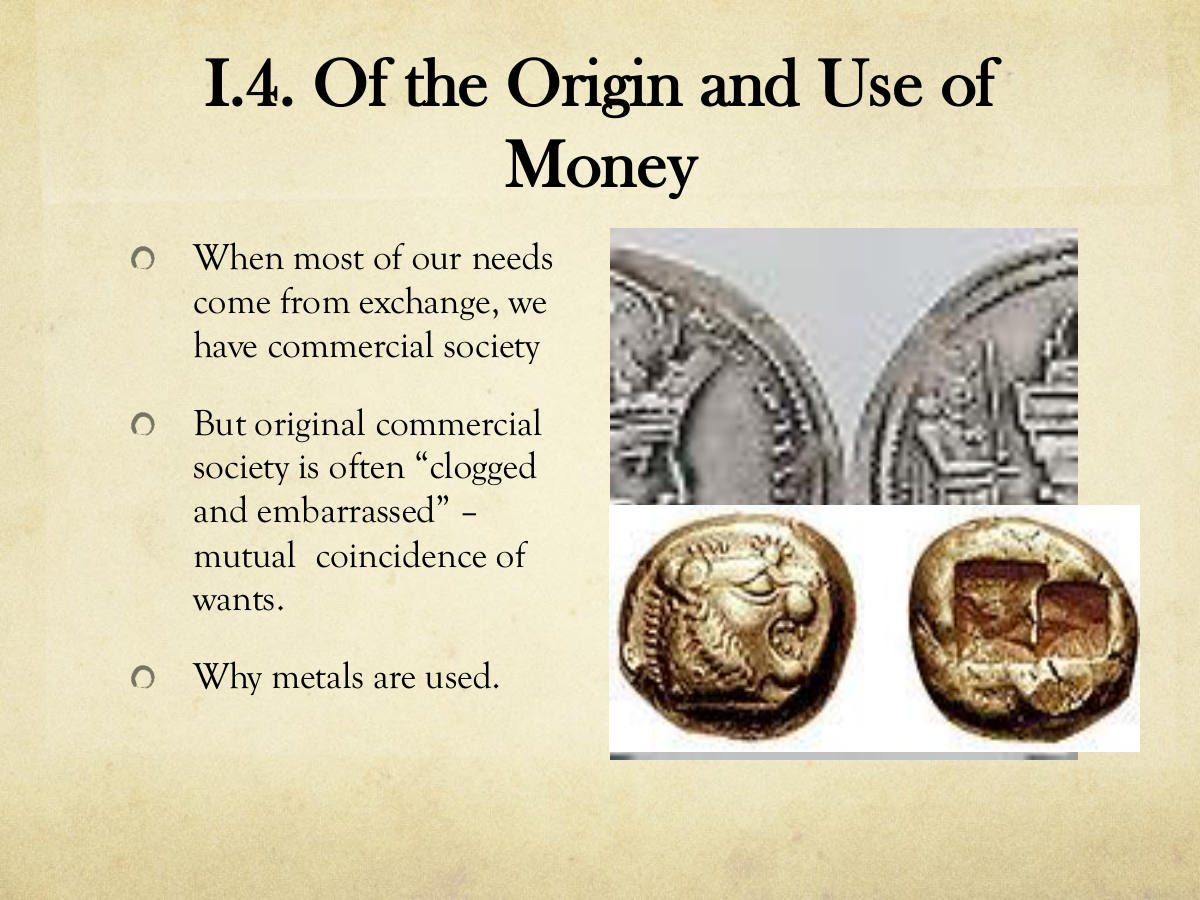 I.4. Of the Origin and Use of Money. When most of our needs come from exchange, we have commercial society. But original commercial society is often “clogged and embarrassed” – mutual coincidence of wants. Why metals are used.