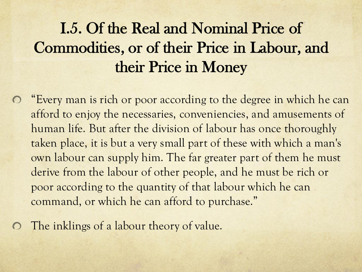 I.5. Of the Real and Nominal Price of Commodities, or of their Price in Labour, and their Price in Money. “Every man is rich or poor according to the degree in which he can afford to enjoy the necessaries, conveniencies, and amusements of human life. But after the division of labour has once thoroughly taken place, it is but a very small part of these with which a man's own labour can supply him. The far greater part of them he must derive from the labour of other people, and he must be rich or poor according to the quantity of that labour which he can command, or which he can afford to purchase.” The inklings of a labour theory of value.