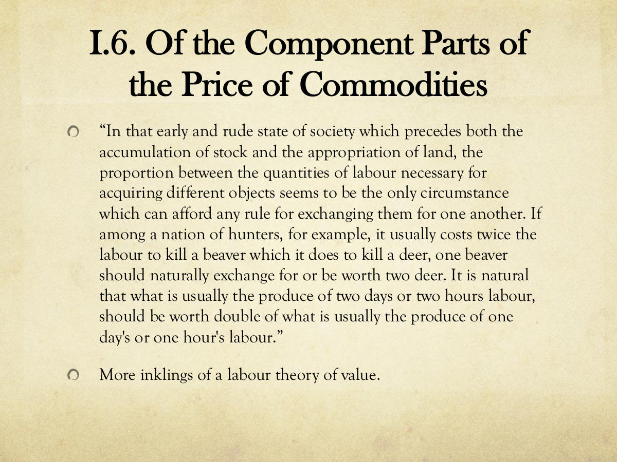I.6. Of the Component Parts of the Price of Commodities. “In that early and rude state of society which precedes both the accumulation of stock and the appropriation of land, the proportion between the quantities of labour necessary for acquiring different objects seems to be the only circumstance which can afford any rule for exchanging them for one another. If among a nation of hunters, for example, it usually costs twice the labour to kill a beaver which it does to kill a deer, one beaver should naturally exchange for or be worth two deer. It is natural that what is usually the produce of two days or two hours labour, should be worth double of what is usually the produce of one day's or one hour's labour.” More inklings of a labour theory of value.