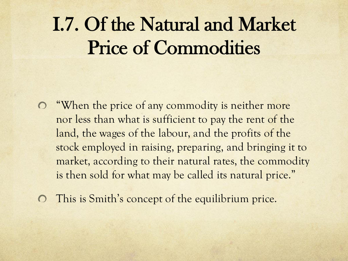 I.7. Of the Natural and Market Price of Commodities. “When the price of any commodity is neither more nor less than what is sufficient to pay the rent of the land, the wages of the labour, and the profits of the stock employed in raising, preparing, and bringing it to market, according to their natural rates, the commodity is then sold for what may be called its natural price.” This is Smith’s concept of the equilibrium price.