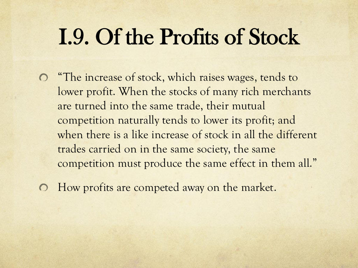 I.9. Of the Profits of Stock. “The increase of stock, which raises wages, tends to lower profit. When the stocks of many rich merchants are turned into the same trade, their mutual competition naturally tends to lower its profit; and when there is a like increase of stock in all the different trades carried on in the same society, the same competition must produce the same effect in them all.” How profits are competed away on the market.