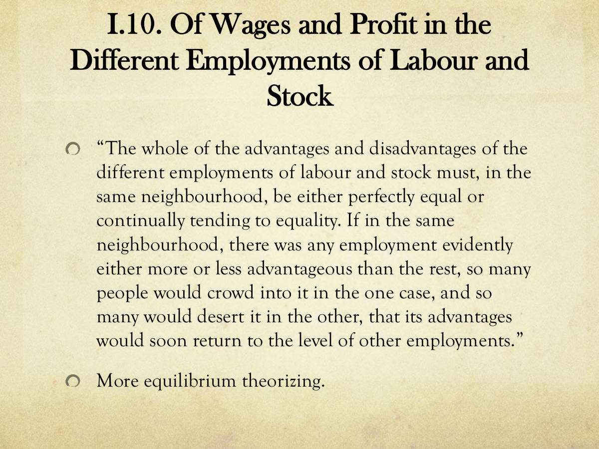 I.10. Of Wages and Profit in the Different Employments of Labour and Stock. “The whole of the advantages and disadvantages of the different employments of labour and stock must, in the same neighbourhood, be either perfectly equal or continually tending to equality. If in the same neighbourhood, there was any employment evidently either more or less advantageous than the rest, so many people would crowd into it in the one case, and so many would desert it in the other, that its advantages would soon return to the level of other employments.” More equilibrium theorizing.
