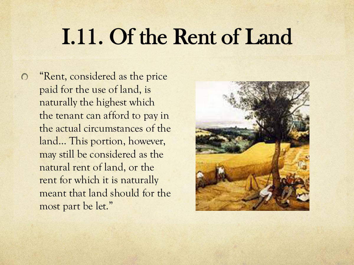 I.11. Of the Rent of Land. “Rent, considered as the price paid for the use of land, is naturally the highest which the tenant can afford to pay in the actual circumstances of the land… This portion, however, may still be considered as the natural rent of land, or the rent for which it is naturally meant that land should for the most part be let.”