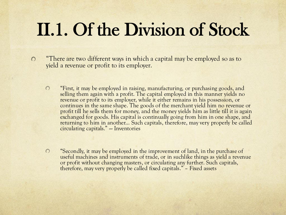 II.1. Of the Division of Stock. “There are two different ways in which a capital may be employed so as to yield a revenue or profit to its employer. “First, it may be employed in raising, manufacturing, or purchasing goods, and selling them again with a profit. The capital employed in this manner yields no revenue or profit to its employer, while it either remains in his possession, or continues in the same shape. The goods of the merchant yield him no revenue or profit till he sells them for money, and the money yields him as little till it is again exchanged for goods. His capital is continually going from him in one shape, and returning to him in another... Such capitals, therefore, may very properly be called circulating capitals.” --- Inventories. “Secondly, it may be employed in the improvement of land, in the purchase of useful machines and instruments of trade, or in suchlike things as yield a revenue or profit without changing masters, or circulating any further. Such capitals, therefore, may very properly be called fixed capitals.” – Fixed assets