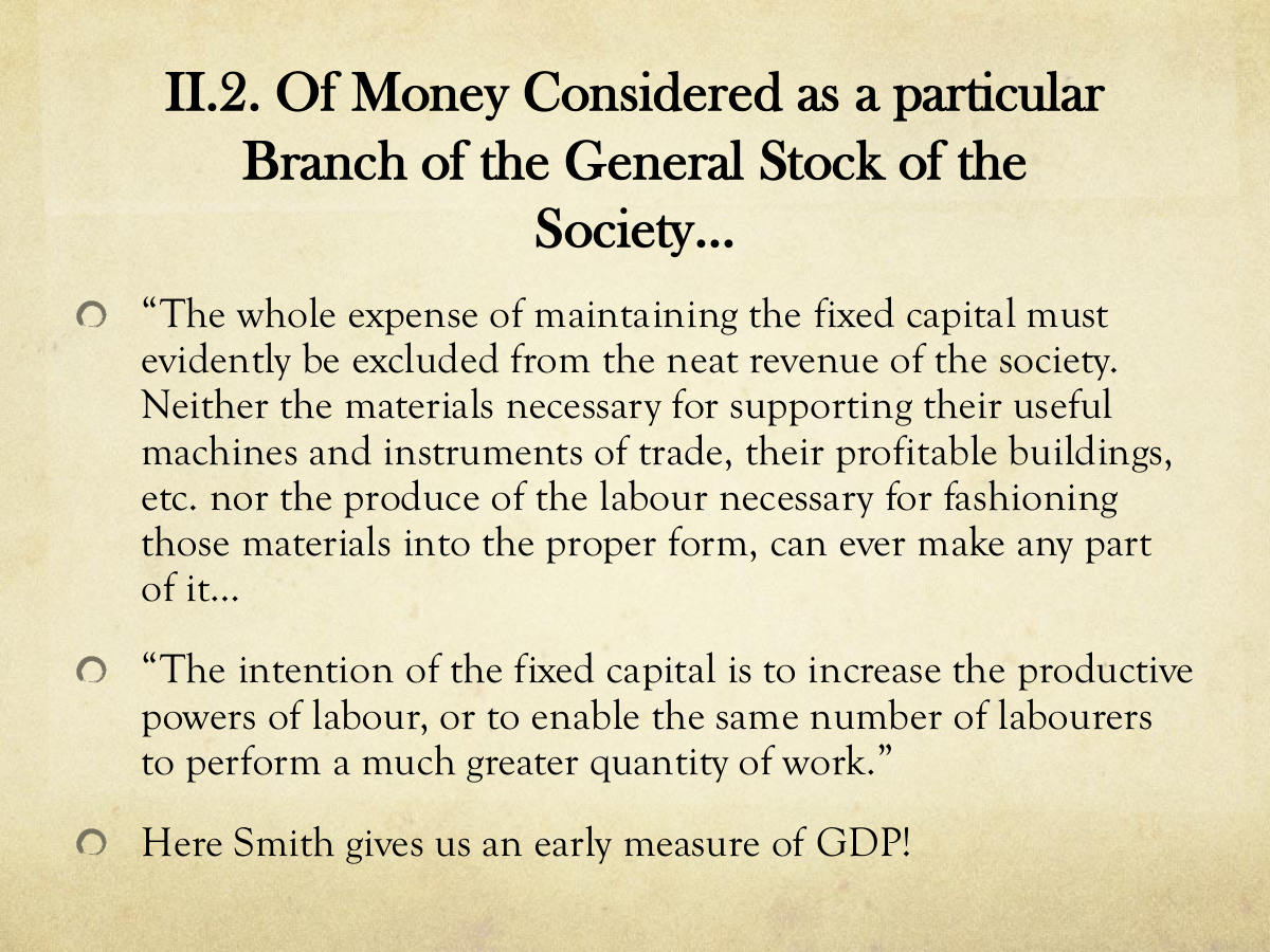II.2. Of Money Considered as a particular Branch of the General Stock of the Society... “The whole expense of maintaining the fixed capital must evidently be excluded from the neat revenue of the society. Neither the materials necessary for supporting their useful machines and instruments of trade, their profitable buildings, etc. nor the produce of the labour necessary for fashioning those materials into the proper form, can ever make any part of it… “The intention of the fixed capital is to increase the productive powers of labour, or to enable the same number of labourers to perform a much greater quantity of work.” Here Smith gives us an early measure of GDP!