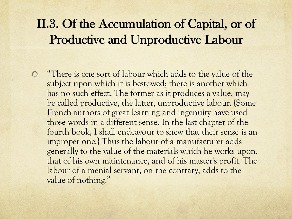 II.3. Of the Accumulation of Capital, or of Productive and Unproductive Labour. “There is one sort of labour which adds to the value of the subject upon which it is bestowed; there is another which has no such effect. The former as it produces a value, may be called productive, the latter, unproductive labour. {Some. French authors of great learning and ingenuity have used those words in a different sense. In the last chapter of the fourth book, I shall endeavour to shew that their sense is an improper one.} Thus the labour of a manufacturer adds generally to the value of the materials which he works upon, that of his own maintenance, and of his master's profit. The labour of a menial servant, on the contrary, adds to the value of nothing.”