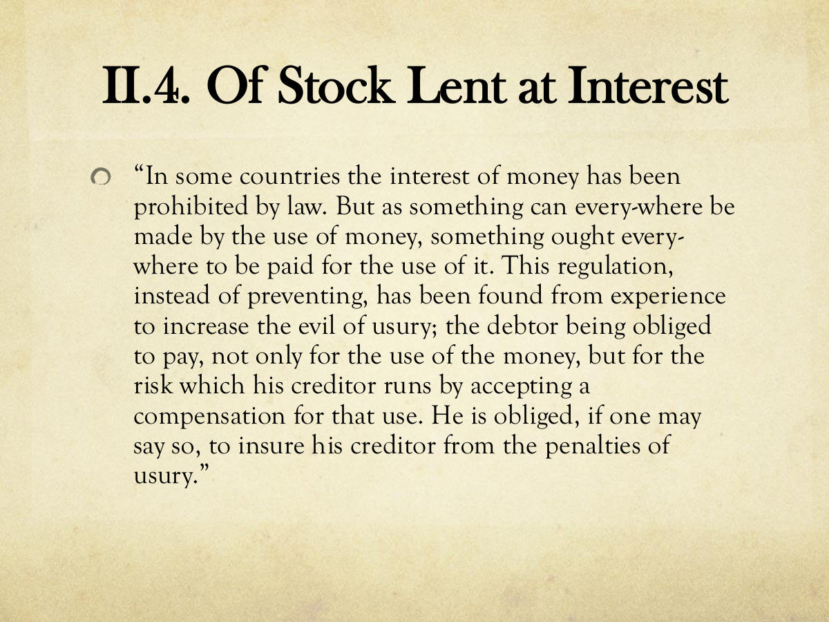 II.4. Of Stock Lent at Interest. “In some countries the interest of money has been prohibited by law. But as something can every-where be made by the use of money, something ought every-where to be paid for the use of it. This regulation, instead of preventing, has been found from experience to increase the evil of usury; the debtor being obliged to pay, not only for the use of the money, but for the risk which his creditor runs by accepting a compensation for that use. He is obliged, if one may say so, to insure his creditor from the penalties of usury.”