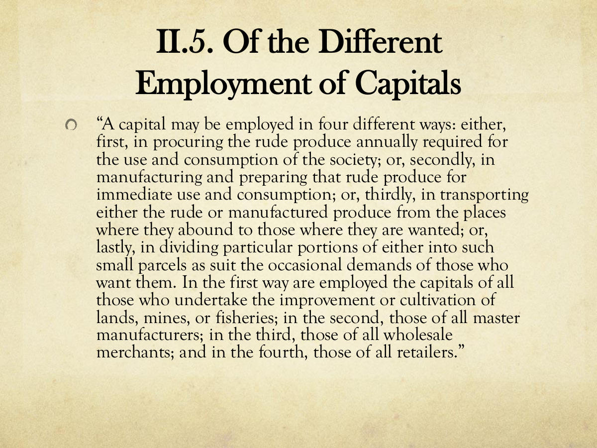 II.5. Of the Different Employment of Capitals. “A capital may be employed in four different ways: either, first, in procuring the rude produce annually required for the use and consumption of the society; or, secondly, in manufacturing and preparing that rude produce for immediate use and consumption; or, thirdly, in transporting either the rude or manufactured produce from the places where they abound to those where they are wanted; or, lastly, in dividing particular portions of either into such small parcels as suit the occasional demands of those who want them. In the first way are employed the capitals of all those who undertake the improvement or cultivation of lands, mines, or fisheries; in the second, those of all master manufacturers; in the third, those of all wholesale merchants; and in the fourth, those of all retailers.”