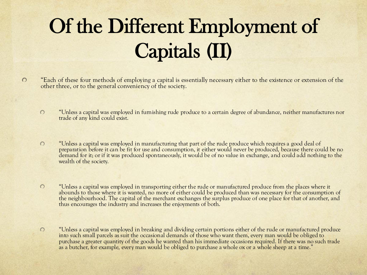 Of the Different Employment of Capitals (II) “Each of these four methods of employing a capital is essentially necessary either to the existence or extension of the other three, or to the general conveniency of the society. “Unless a capital was employed in furnishing rude produce to a certain degree of abundance, neither manufactures nor trade of any kind could exist. “Unless a capital was employed in manufacturing that part of the rude produce which requires a good deal of preparation before it can be fit for use and consumption, it either would never be produced, because there could be no demand for it; or if it was produced spontaneously, it would be of no value in exchange, and could add nothing to the wealth of the society. “Unless a capital was employed in transporting either the rude or manufactured produce from the places where it abounds to those where it is wanted, no more of either could be produced than was necessary for the consumption of the neighbourhood. The capital of the merchant exchanges the surplus produce of one place for that of another, and thus encourages the industry and increases the enjoyments of both. “Unless a capital was employed in breaking and dividing certain portions either of the rude or manufactured produce into such small parcels as suit the occasional demands of those who want them, every man would be obliged to purchase a greater quantity of the goods he wanted than his immediate occasions required. If there was no such trade as a butcher, for example, every man would be obliged to purchase a whole ox or a whole sheep at a time.”