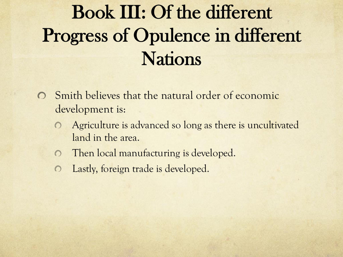 Book III: Of the different Progress of Opulence in different Nations. Smith believes that the natural order of economic development is: Agriculture is advanced so long as there is uncultivated land in the area. Then local manufacturing is developed. Lastly, foreign trade is developed.