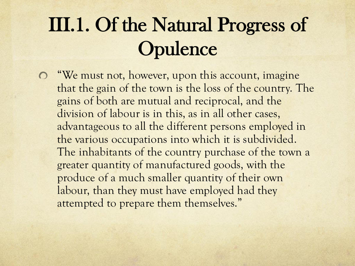 III.1. Of the Natural Progress of Opulence. “We must not, however, upon this account, imagine that the gain of the town is the loss of the country. The gains of both are mutual and reciprocal, and the division of labour is in this, as in all other cases, advantageous to all the different persons employed in the various occupations into which it is subdivided. The inhabitants of the country purchase of the town a greater quantity of manufactured goods, with the produce of a much smaller quantity of their own labour, than they must have employed had they attempted to prepare them themselves.”