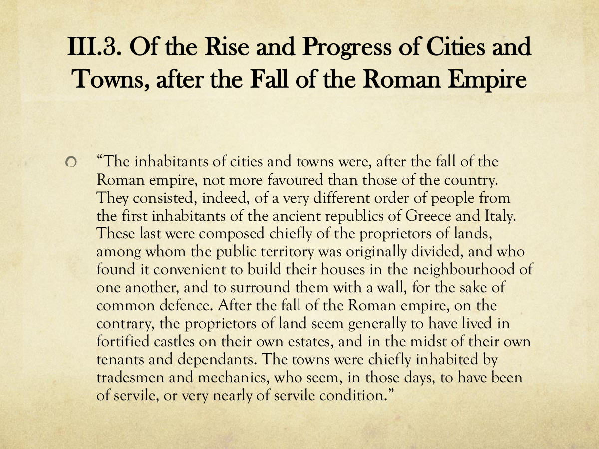 III.3. Of the Rise and Progress of Cities and Towns, after the Fall of the Roman Empire. “The inhabitants of cities and towns were, after the fall of the. Roman empire, not more favoured than those of the country. They consisted, indeed, of a very different order of people from the first inhabitants of the ancient republics of Greece and Italy. These last were composed chiefly of the proprietors of lands, among whom the public territory was originally divided, and who found it convenient to build their houses in the neighbourhood of one another, and to surround them with a wall, for the sake of common defence. After the fall of the Roman empire, on the contrary, the proprietors of land seem generally to have lived in fortified castles on their own estates, and in the midst of their own tenants and dependants. The towns were chiefly inhabited by tradesmen and mechanics, who seem, in those days, to have been of servile, or very nearly of servile condition.”