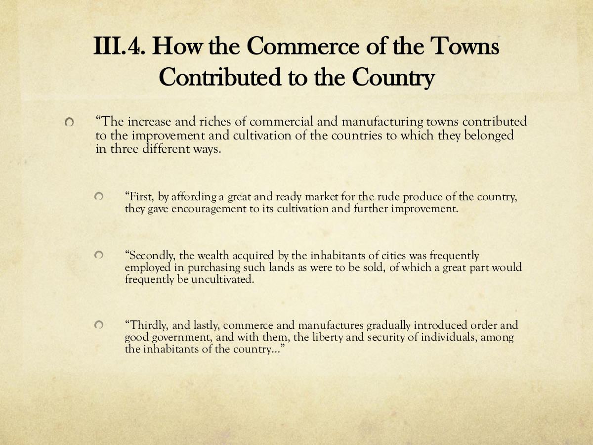 III.4. How the Commerce of the Towns Contributed to the Country. “The increase and riches of commercial and manufacturing towns contributed to the improvement and cultivation of the countries to which they belonged in three different ways. “First, by affording a great and ready market for the rude produce of the country, they gave encouragement to its cultivation and further improvement. “Secondly, the wealth acquired by the inhabitants of cities was frequently employed in purchasing such lands as were to be sold, of which a great part would frequently be uncultivated. “Thirdly, and lastly, commerce and manufactures gradually introduced order and good government, and with them, the liberty and security of individuals, among the inhabitants of the country…”