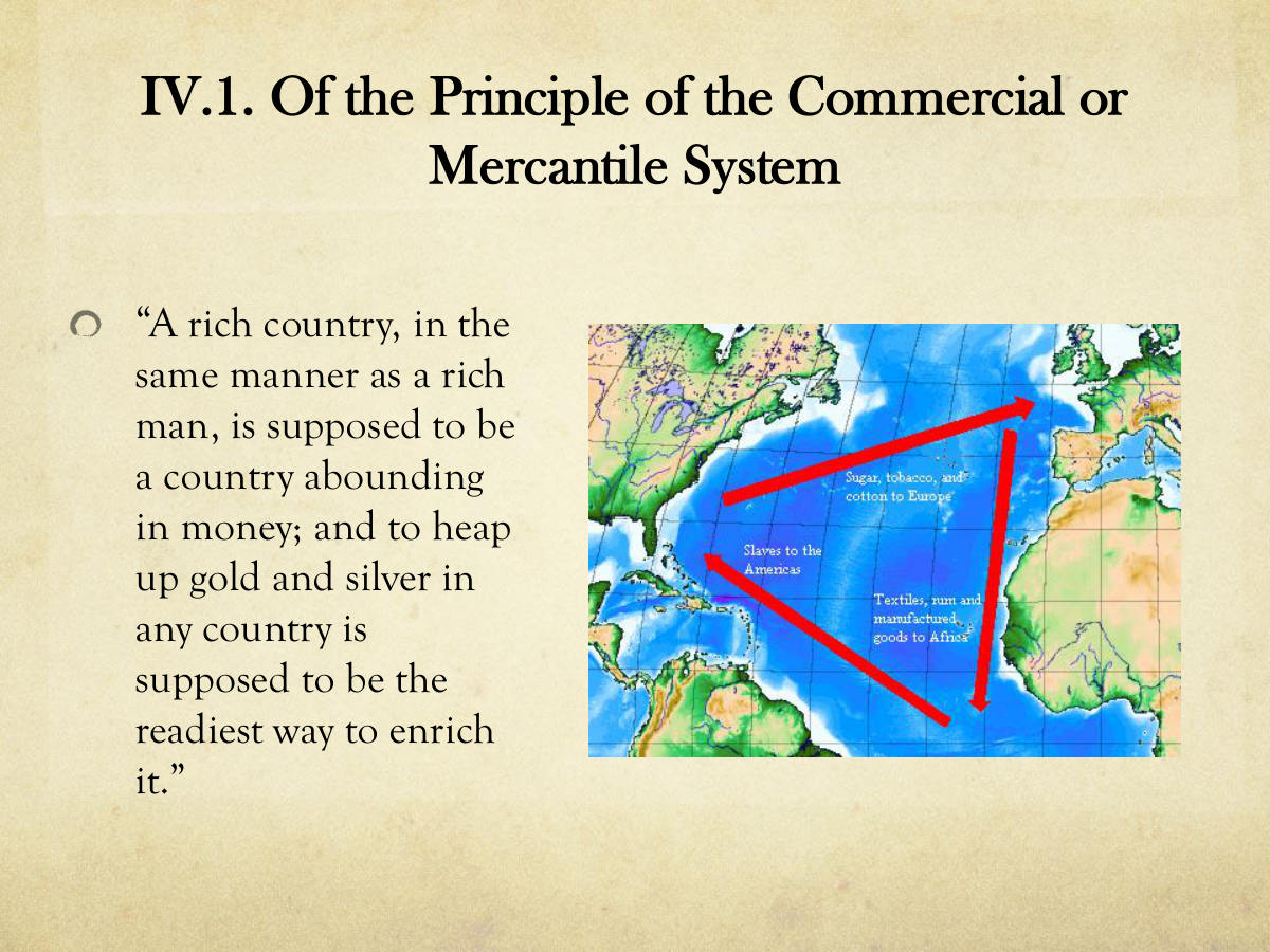 IV.1. Of the Principle of the Commercial or Mercantile System. “A rich country, in the same manner as a rich man, is supposed to be a country abounding in money; and to heap up gold and silver in any country is supposed to be the readiest way to enrich it.”