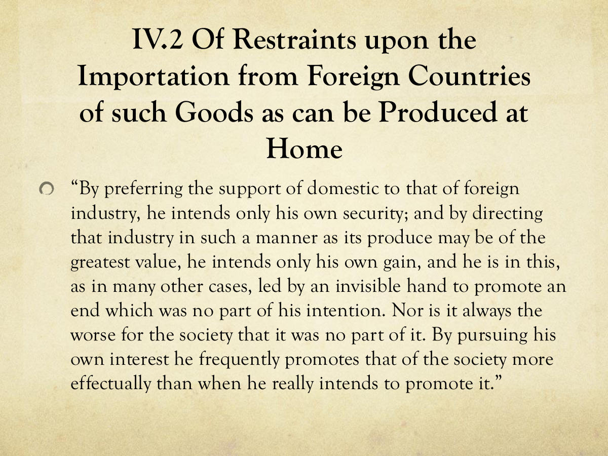 IV.2 Of Restraints upon the Importation from Foreign Countries of such Goods as can be Produced at Home. “By preferring the support of domestic to that of foreign industry, he intends only his own security; and by directing that industry in such a manner as its produce may be of the greatest value, he intends only his own gain, and he is in this, as in many other cases, led by an invisible hand to promote an end which was no part of his intention. Nor is it always the worse for the society that it was no part of it. By pursuing his own interest he frequently promotes that of the society more effectually than when he really intends to promote it.”