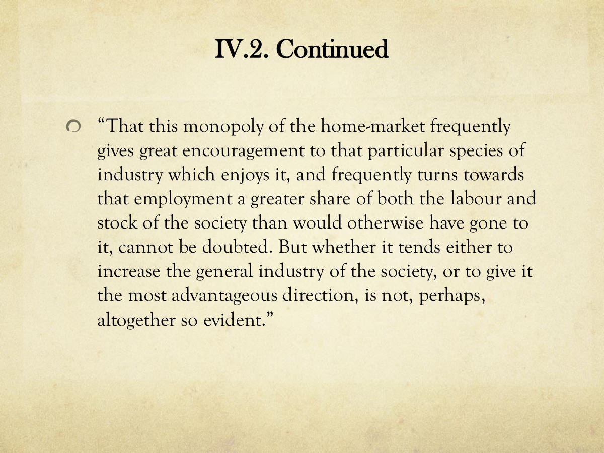IV.2. Continued. “That this monopoly of the home-market frequently gives great encouragement to that particular species of industry which enjoys it, and frequently turns towards that employment a greater share of both the labour and stock of the society than would otherwise have gone to it, cannot be doubted. But whether it tends either to increase the general industry of the society, or to give it the most advantageous direction, is not, perhaps, altogether so evident.”