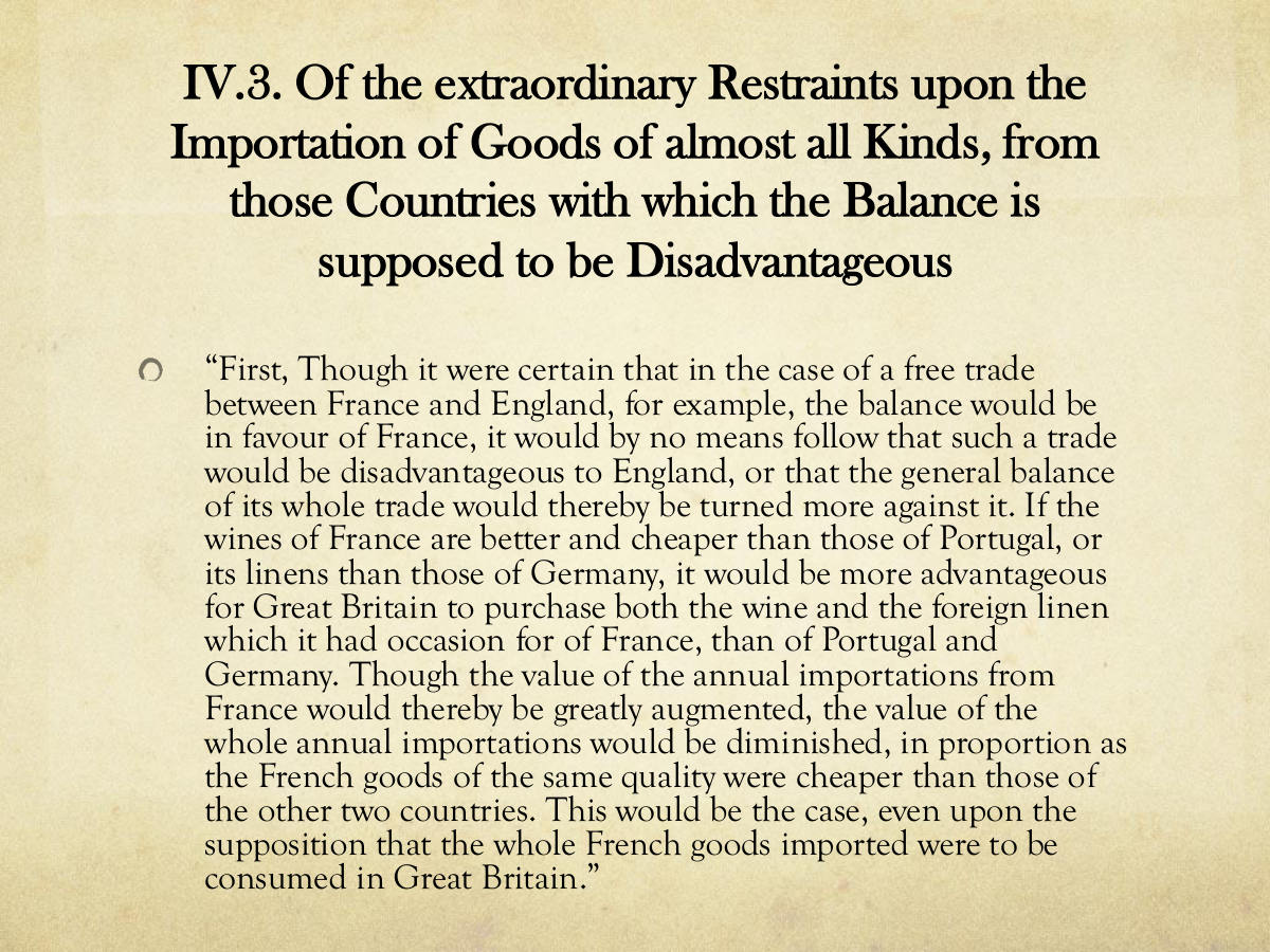 IV.3. Of the extraordinary Restraints upon the. Importation of Goods of almost all Kinds, from those Countries with which the Balance is supposed to be Disadvantageous. “First, Though it were certain that in the case of a free trade between France and England, for example, the balance would be in favour of France, it would by no means follow that such a trade would be disadvantageous to England, or that the general balance of its whole trade would thereby be turned more against it. If the wines of France are better and cheaper than those of Portugal, or its linens than those of Germany, it would be more advantageous for Great Britain to purchase both the wine and the foreign linen which it had occasion for of France, than of Portugal and. Germany. Though the value of the annual importations from. France would thereby be greatly augmented, the value of the whole annual importations would be diminished, in proportion as the French goods of the same quality were cheaper than those of the other two countries. This would be the case, even upon the supposition that the whole French goods imported were to be consumed in Great Britain.”