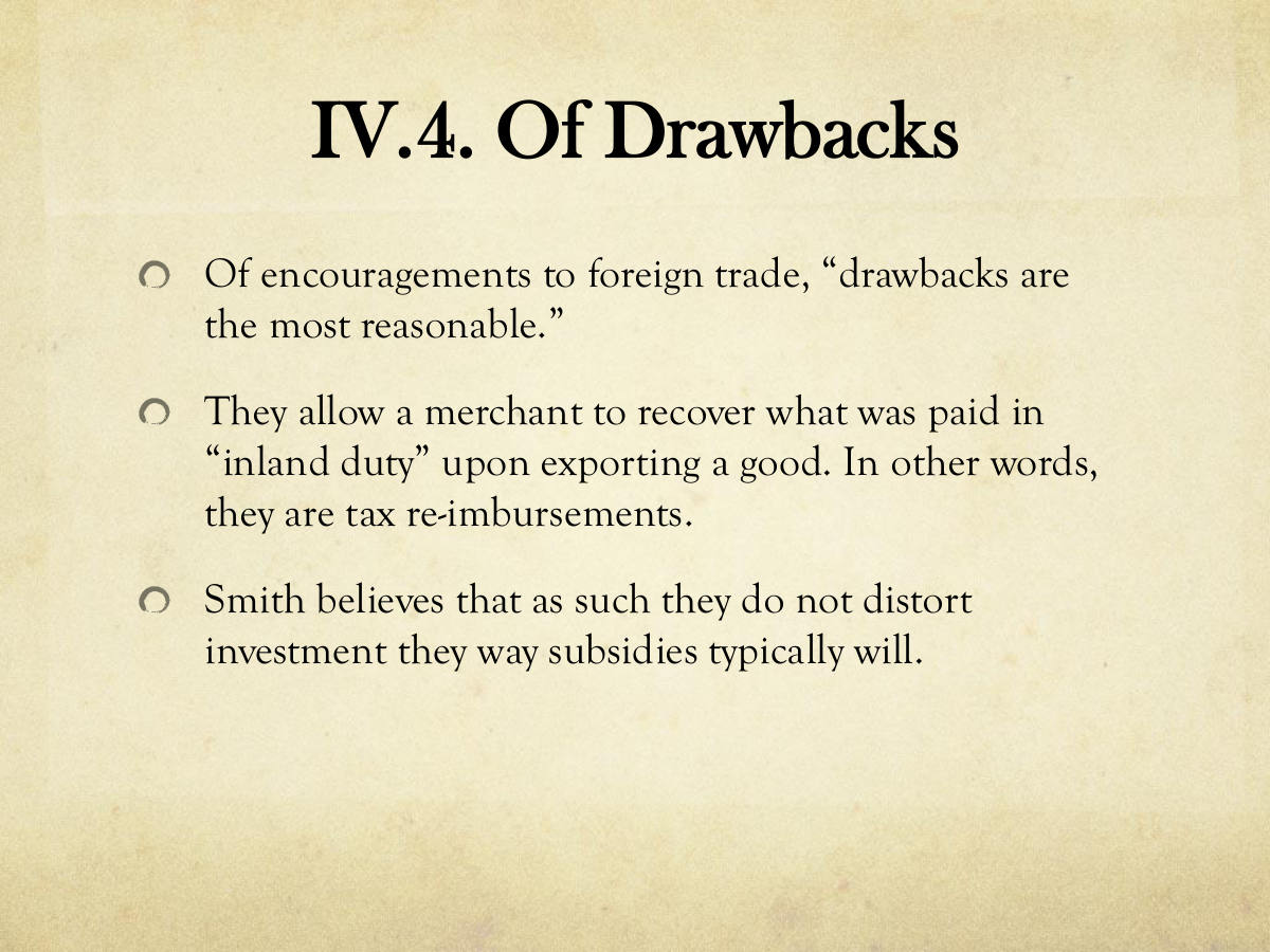 IV.4. Of Drawbacks. Of encouragements to foreign trade, “drawbacks are the most reasonable.” They allow a merchant to recover what was paid in. “inland duty” upon exporting a good. In other words, they are tax re-imbursements. Smith believes that as such they do not distort investment they way subsidies typically will.