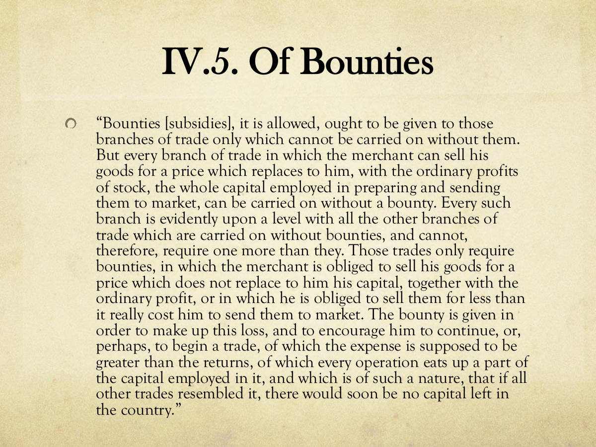 IV.5. Of Bounties. “Bounties [subsidies], it is allowed, ought to be given to those branches of trade only which cannot be carried on without them. But every branch of trade in which the merchant can sell his goods for a price which replaces to him, with the ordinary profits of stock, the whole capital employed in preparing and sending them to market, can be carried on without a bounty. Every such branch is evidently upon a level with all the other branches of trade which are carried on without bounties, and cannot, therefore, require one more than they. Those trades only require bounties, in which the merchant is obliged to sell his goods for a price which does not replace to him his capital, together with the ordinary profit, or in which he is obliged to sell them for less than it really cost him to send them to market. The bounty is given in order to make up this loss, and to encourage him to continue, or, perhaps, to begin a trade, of which the expense is supposed to be greater than the returns, of which every operation eats up a part of the capital employed in it, and which is of such a nature, that if all other trades resembled it, there would soon be no capital left in the country.”