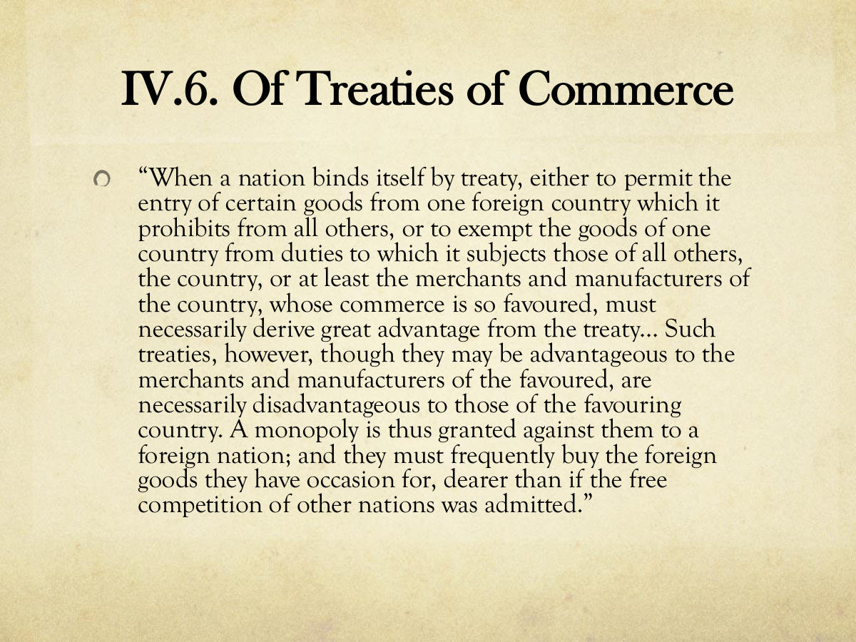 IV.6. Of Treaties of Commerce. “When a nation binds itself by treaty, either to permit the entry of certain goods from one foreign country which it prohibits from all others, or to exempt the goods of one country from duties to which it subjects those of all others, the country, or at least the merchants and manufacturers of the country, whose commerce is so favoured, must necessarily derive great advantage from the treaty… Such treaties, however, though they may be advantageous to the merchants and manufacturers of the favoured, are necessarily disadvantageous to those of the favouring country. A monopoly is thus granted against them to a foreign nation; and they must frequently buy the foreign goods they have occasion for, dearer than if the free competition of other nations was admitted.”