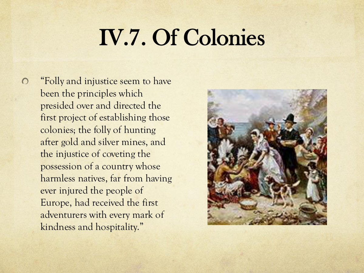 IV.7. Of Colonies. “Folly and injustice seem to have been the principles which presided over and directed the first project of establishing those colonies; the folly of hunting after gold and silver mines, and the injustice of coveting the possession of a country whose harmless natives, far from having ever injured the people of. Europe, had received the first adventurers with every mark of kindness and hospitality.”