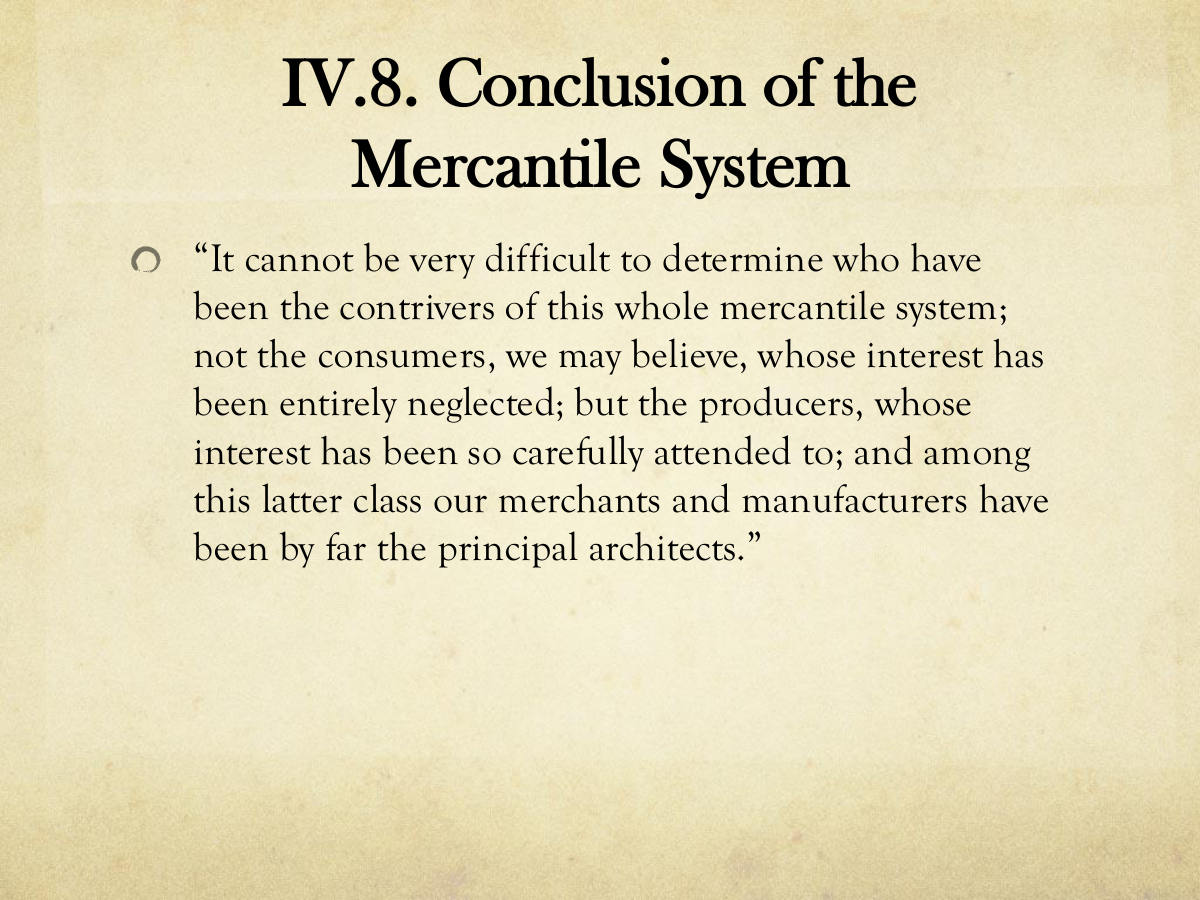 IV.8. Conclusion of the Mercantile System. “It cannot be very difficult to determine who have been the contrivers of this whole mercantile system; not the consumers, we may believe, whose interest has been entirely neglected; but the producers, whose interest has been so carefully attended to; and among this latter class our merchants and manufacturers have been by far the principal architects.”