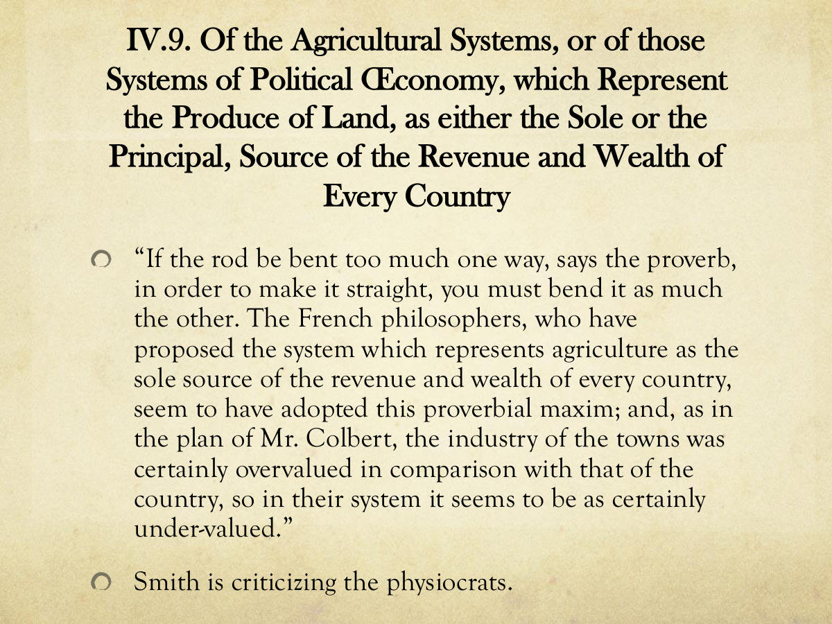 IV.9. Of the Agricultural Systems, or of those. Systems of Political Œconomy, which Represent the Produce of Land, as either the Sole or the. Principal, Source of the Revenue and Wealth of. Every Country. “If the rod be bent too much one way, says the proverb, in order to make it straight, you must bend it as much the other. The French philosophers, who have proposed the system which represents agriculture as the sole source of the revenue and wealth of every country, seem to have adopted this proverbial maxim; and, as in the plan of Mr. Colbert, the industry of the towns was certainly overvalued in comparison with that of the country, so in their system it seems to be as certainly under-valued.” Smith is criticizing the physiocrats.
