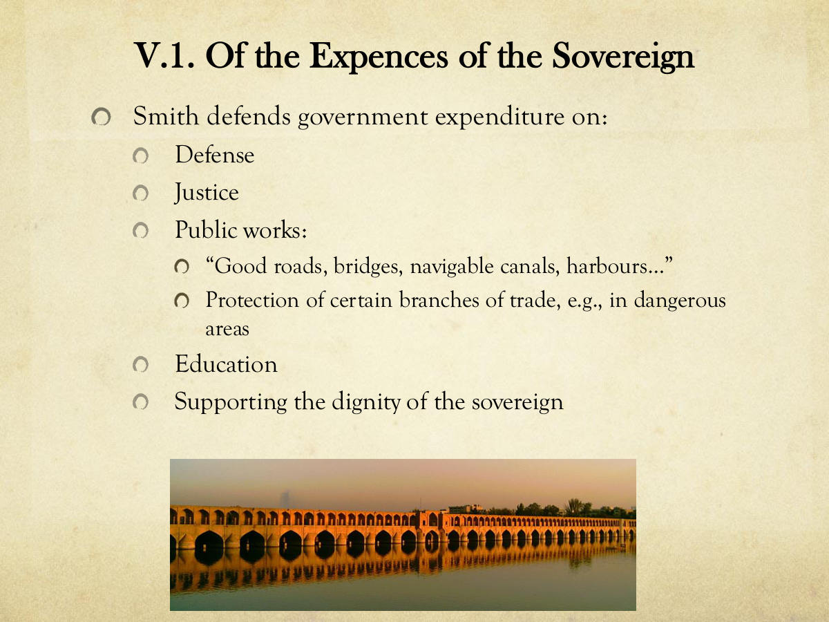 V.1. Of the Expences of the Sovereign. Smith defends government expenditure on: Defense. Justice. Public works: “Good roads, bridges, navigable canals, harbours…” Protection of certain branches of trade, e.g., in dangerous areas. Education. Supporting the dignity of the sovereign