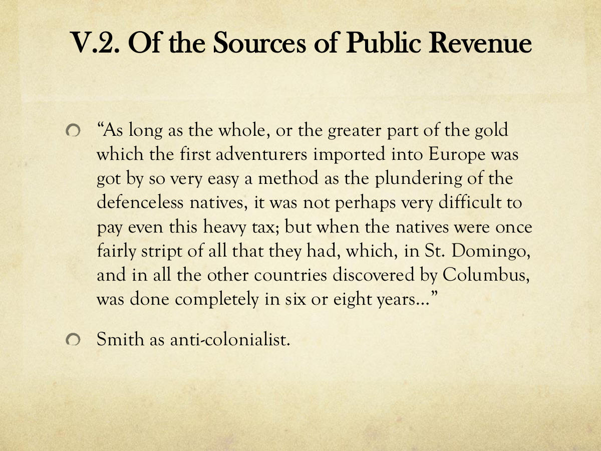 V.2. Of the Sources of Public Revenue. “As long as the whole, or the greater part of the gold which the first adventurers imported into Europe was got by so very easy a method as the plundering of the defenceless natives, it was not perhaps very difficult to pay even this heavy tax; but when the natives were once fairly stript of all that they had, which, in St. Domingo, and in all the other countries discovered by Columbus, was done completely in six or eight years…” Smith as anti-colonialist.