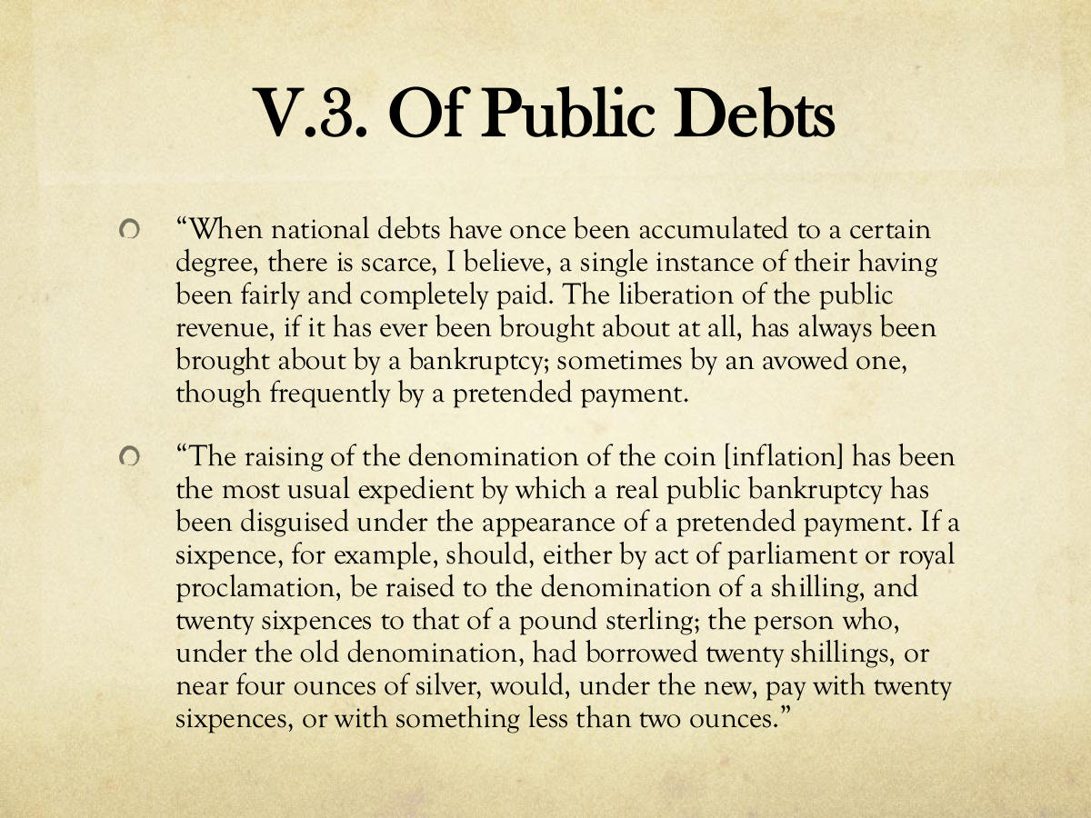 V.3. Of Public Debts. “When national debts have once been accumulated to a certain degree, there is scarce, I believe, a single instance of their having been fairly and completely paid. The liberation of the public revenue, if it has ever been brought about at all, has always been brought about by a bankruptcy; sometimes by an avowed one, though frequently by a pretended payment. “The raising of the denomination of the coin [inflation] has been the most usual expedient by which a real public bankruptcy has been disguised under the appearance of a pretended payment. If a sixpence, for example, should, either by act of parliament or royal proclamation, be raised to the denomination of a shilling, and twenty sixpences to that of a pound sterling; the person who, under the old denomination, had borrowed twenty shillings, or near four ounces of silver, would, under the new, pay with twenty sixpences, or with something less than two ounces.”