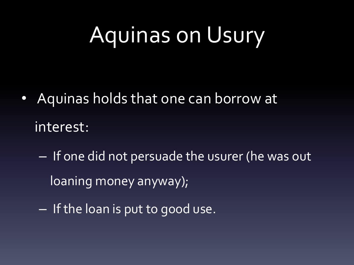 Aquinas on Usury. Aquinas holds that one can borrow at interest: If one did not persuade the usurer (he was out loaning money anyway); If the loan is put to good use.