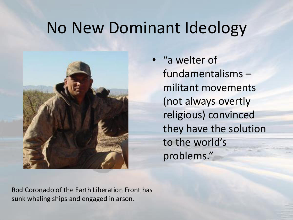 No New Dominant Ideology. “a welter of fundamentalisms – militant movements (not always overtly religious) convinced they have the solution to the world’s problems.” Rod Coronado of the Earth Liberation Front has sunk whaling ships and engaged in arson.