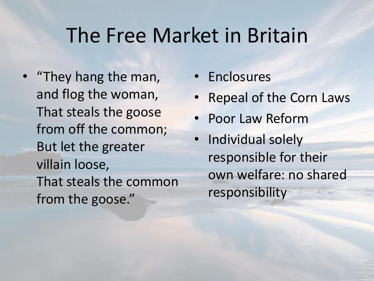 The Free Market in Britain. “They hang the man, and flog the woman, That steals the goose from off the common; But let the greater villain loose, That steals the common from the goose.” Enclosures. Repeal of the Corn Laws. Poor Law Reform. Individual solely responsible for their own welfare: no shared responsibility