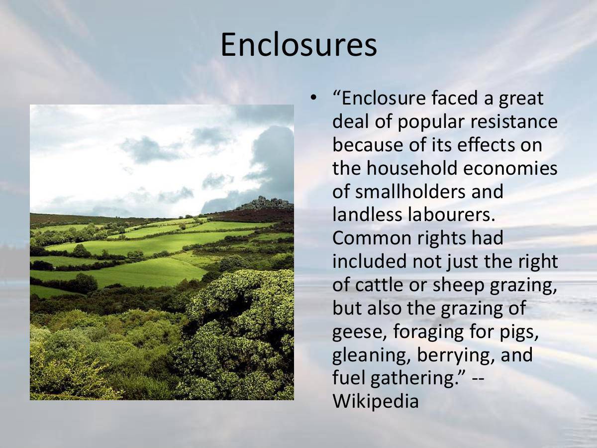 Enclosures. “Enclosure faced a great deal of popular resistance because of its effects on the household economies of smallholders and landless labourers. Common rights had included not just the right of cattle or sheep grazing, but also the grazing of geese, foraging for pigs, gleaning, berrying, and fuel gathering.” -- Wikipedia