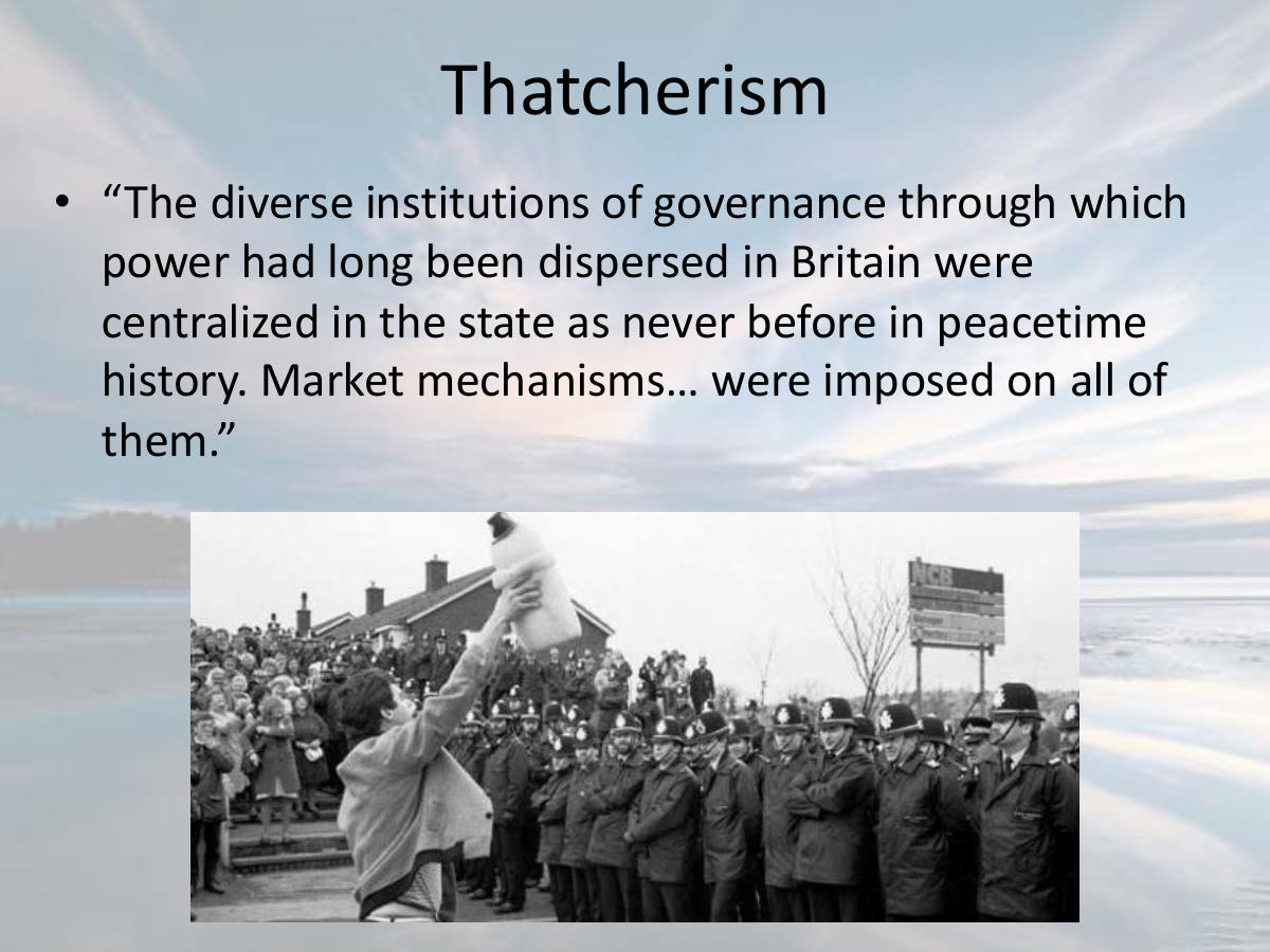 Thatcherism. “The diverse institutions of governance through which power had long been dispersed in Britain were centralized in the state as never before in peacetime history. Market mechanisms… were imposed on all of them.”