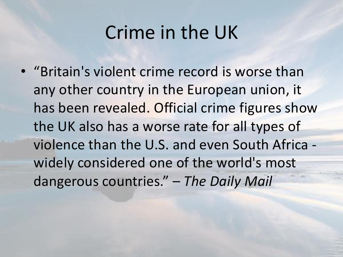 Crime in the UK. “Britain's violent crime record is worse than any other country in the European union, it has been revealed. Official crime figures show the UK also has a worse rate for all types of violence than the U.S. and even South Africa - widely considered one of the world's most dangerous countries.” – The Daily Mail