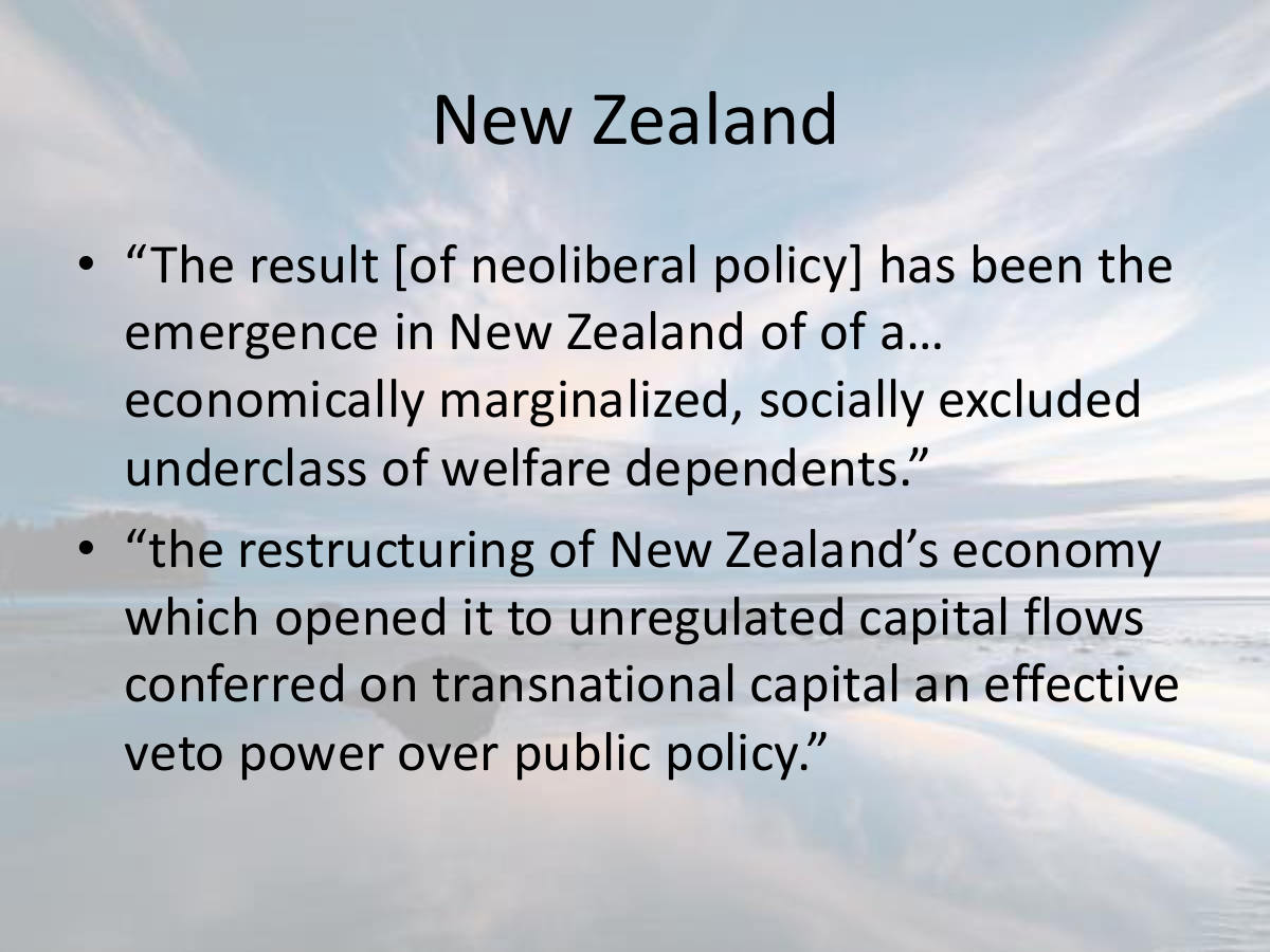 New Zealand. “The result [of neoliberal policy] has been the emergence in New Zealand of of a… economically marginalized, socially excluded underclass of welfare dependents.” “the restructuring of New Zealand’s economy which opened it to unregulated capital flows conferred on transnational capital an effective veto power over public policy.”
