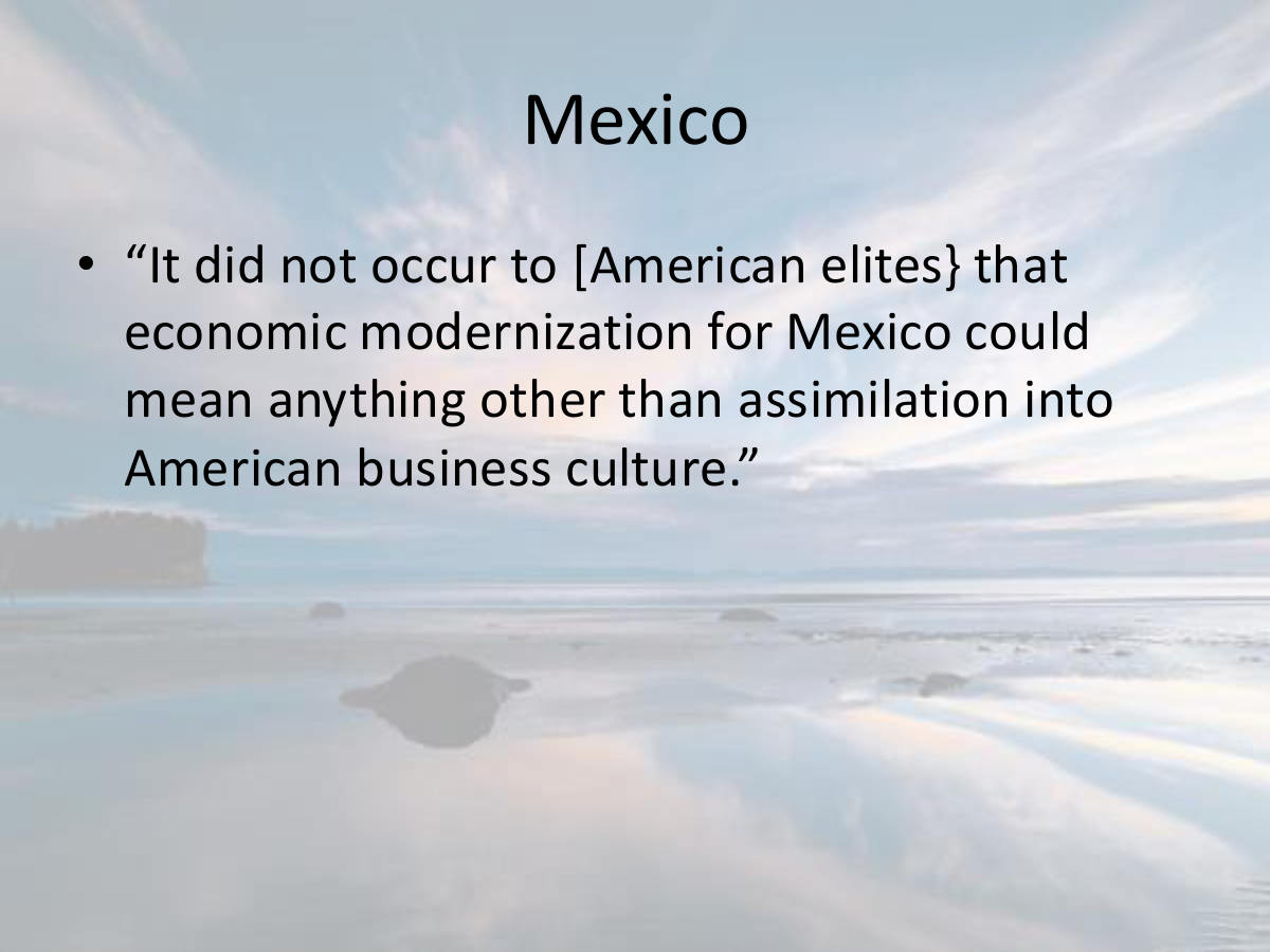 Mexico. “It did not occur to [American elites} that economic modernization for Mexico could mean anything other than assimilation into American business culture.”