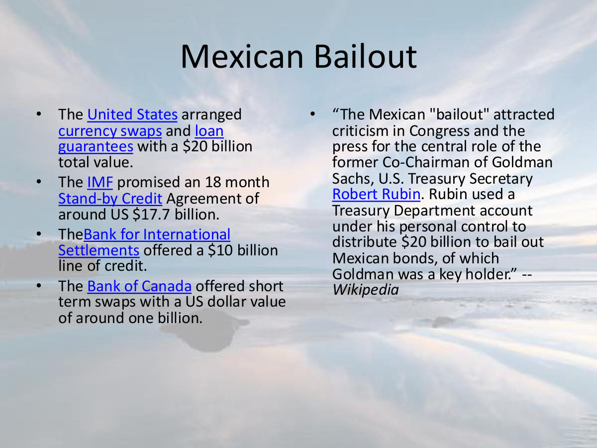 Mexican Bailout. The United States arranged currency swaps and loan guarantees with a $20 billion total value. The IMF promised an 18 month Stand-by Credit Agreement of around US $17.7 billion. TheBank for International Settlements offered a $10 billion line of credit. The Bank of Canada offered short term swaps with a US dollar value of around one billion. “The Mexican "bailout" attracted criticism in Congress and the press for the central role of the former Co-Chairman of Goldman Sachs, U.S. Treasury Secretary Robert Rubin. Rubin used a Treasury Department account under his personal control to distribute $20 billion to bail out Mexican bonds, of which Goldman was a key holder.” -- Wikipedia