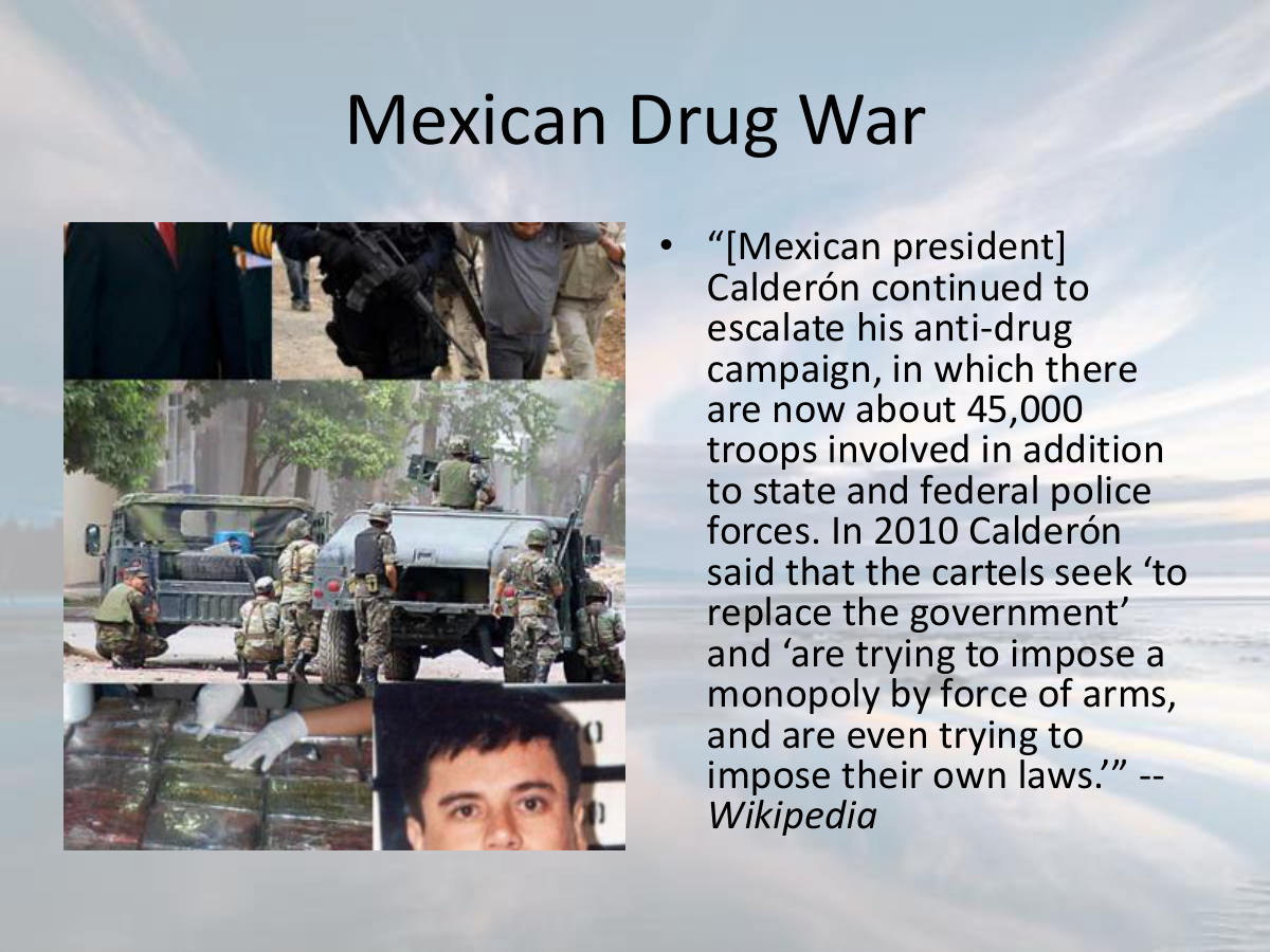 Mexican Drug War. “[Mexican president] Calderón continued to escalate his anti-drug campaign, in which there are now about 45,000 troops involved in addition to state and federal police forces. In 2010 Calderón said that the cartels seek ‘to replace the government’ and ‘are trying to impose a monopoly by force of arms, and are even trying to impose their own laws.’” -- Wikipedia