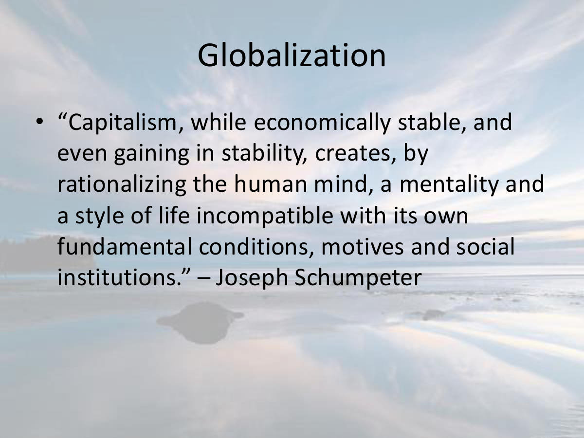 Globalization. “Capitalism, while economically stable, and even gaining in stability, creates, by rationalizing the human mind, a mentality and a style of life incompatible with its own fundamental conditions, motives and social institutions.” – Joseph Schumpeter