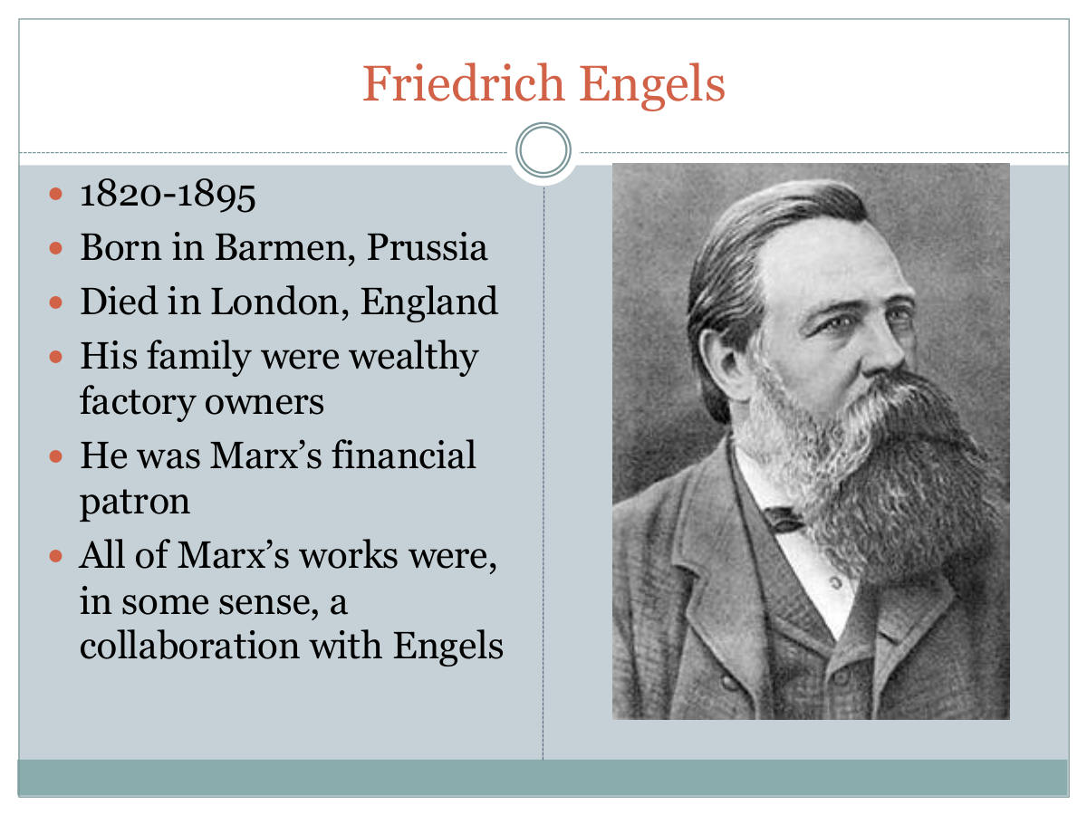 Friedrich Engels. 1820-1895. Born in Barmen, Prussia. Died in London, England. His family were wealthy factory owners. He was Marx’s financial patron. All of Marx’s works were, in some sense, a collaboration with Engels