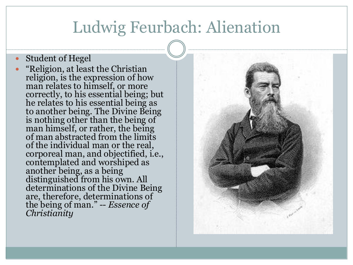 Ludwig Feurbach: Alienation. Student of Hegel. “Religion, at least the Christian religion, is the expression of how man relates to himself, or more correctly, to his essential being; but he relates to his essential being as to another being. The Divine Being is nothing other than the being of man himself, or rather, the being of man abstracted from the limits of the individual man or the real, corporeal man, and objectified, i.e., contemplated and worshiped as another being, as a being distinguished from his own. All determinations of the Divine Being are, therefore, determinations of the being of man.” -- Essence of Christianity