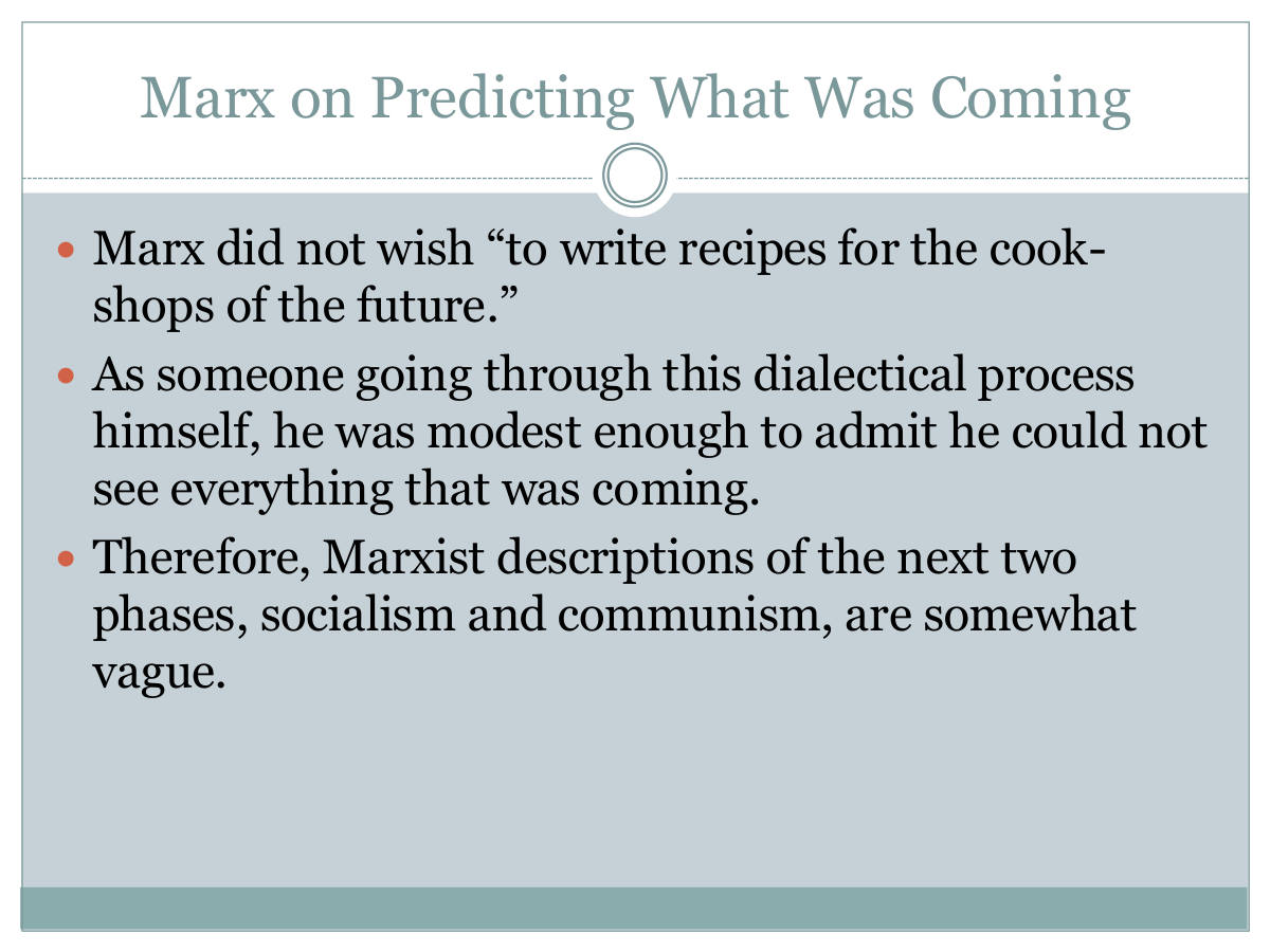 Marx on Predicting What Was Coming. Marx did not wish “to write recipes for the cook-shops of the future.” As someone going through this dialectical process himself, he was modest enough to admit he could not see everything that was coming. Therefore, Marxist descriptions of the next two phases, socialism and communism, are somewhat vague.