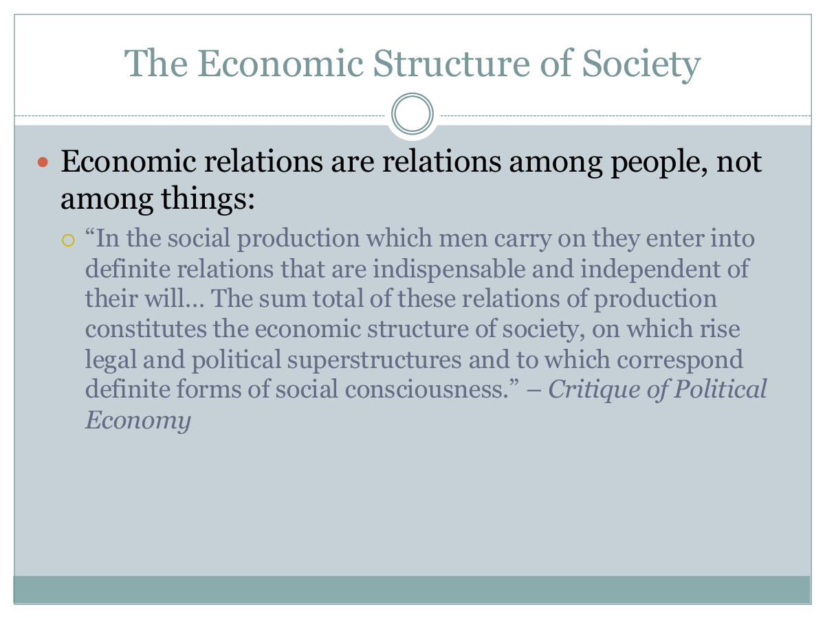 The Economic Structure of Society. Economic relations are relations among people, not among things: “In the social production which men carry on they enter into definite relations that are indispensable and independent of their will… The sum total of these relations of production constitutes the economic structure of society, on which rise legal and political superstructures and to which correspond definite forms of social consciousness.” – Critique of Political Economy