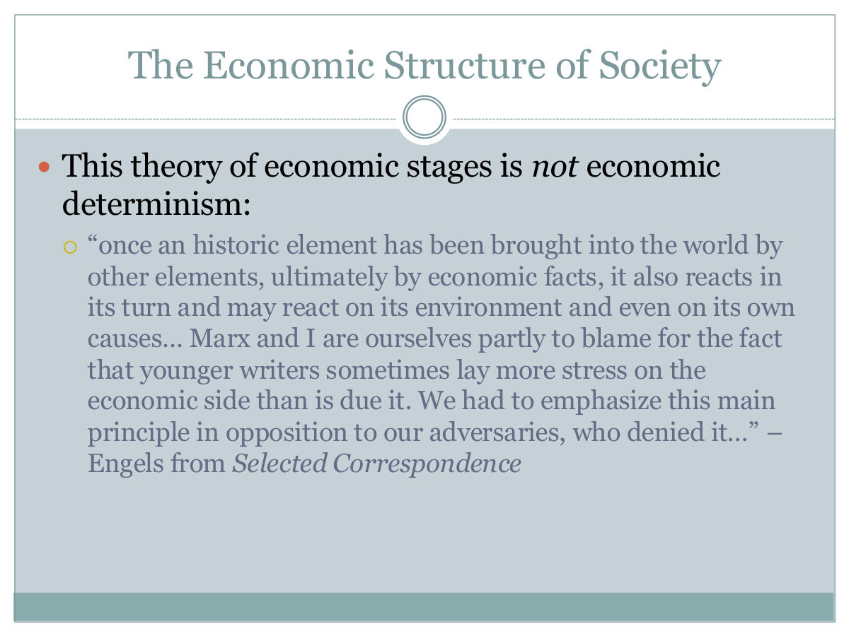 The Economic Structure of Society. This theory of economic stages is not economic determinism: “once an historic element has been brought into the world by other elements, ultimately by economic facts, it also reacts in its turn and may react on its environment and even on its own causes… Marx and I are ourselves partly to blame for the fact that younger writers sometimes lay more stress on the economic side than is due it. We had to emphasize this main principle in opposition to our adversaries, who denied it…” – Engels from Selected Correspondence